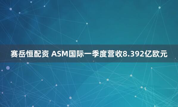 赛岳恒配资 ASM国际一季度营收8.392亿欧元