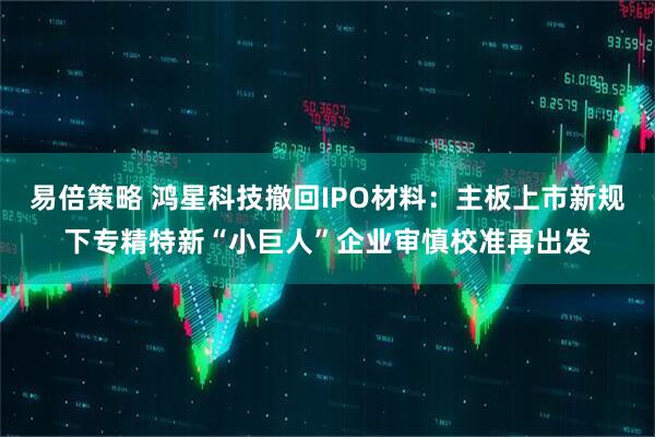 易倍策略 鸿星科技撤回IPO材料：主板上市新规下专精特新“小巨人”企业审慎校准再出发