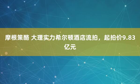 摩根策酪 大理实力希尔顿酒店流拍，起拍价9.83亿元