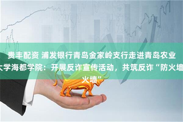 贵丰配资 浦发银行青岛金家岭支行走进青岛农业大学海都学院：开展反诈宣传活动，共筑反诈“防火墙”