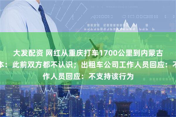 大发配资 网红从重庆打车1700公里到内蒙古，否认是剧本：此前双方都不认识；出租车公司工作人员回应：不支持该行为