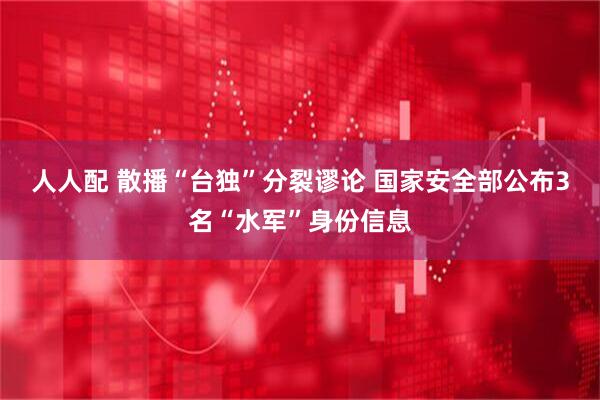 人人配 散播“台独”分裂谬论 国家安全部公布3名“水军”身份信息