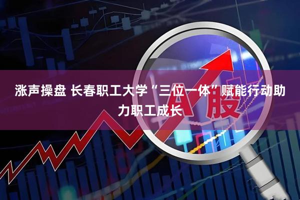 涨声操盘 长春职工大学“三位一体”赋能行动助力职工成长