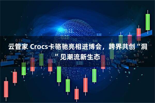 云管家 Crocs卡骆驰亮相进博会，跨界共创“洞”见潮流新生态