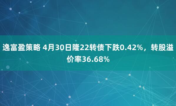 逸富盈策略 4月30日隆22转债下跌0.42%，转股溢价率36.68%