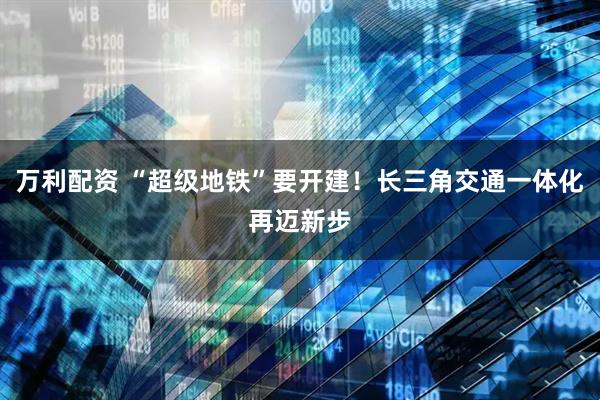 万利配资 “超级地铁”要开建！长三角交通一体化再迈新步
