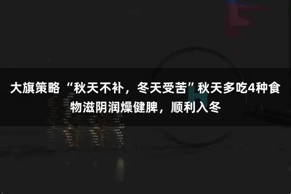 大旗策略 “秋天不补，冬天受苦”秋天多吃4种食物滋阴润燥健脾，顺利入冬