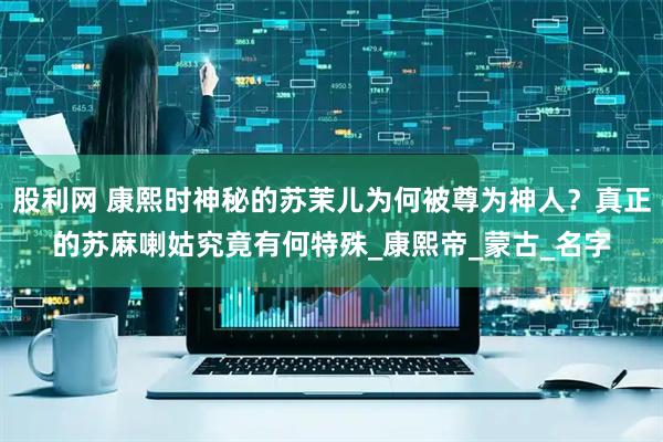股利网 康熙时神秘的苏茉儿为何被尊为神人？真正的苏麻喇姑究竟有何特殊_康熙帝_蒙古_名字
