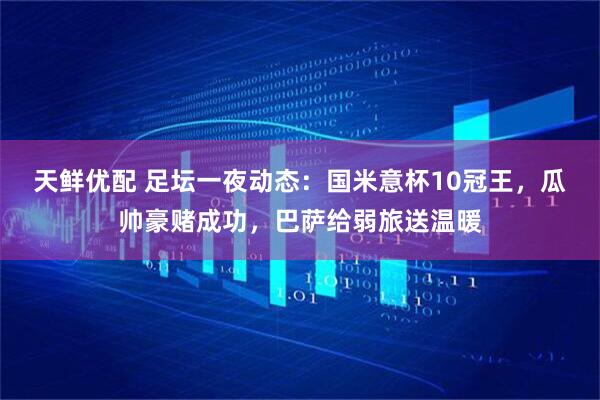 天鲜优配 足坛一夜动态：国米意杯10冠王，瓜帅豪赌成功，巴萨给弱旅送温暖